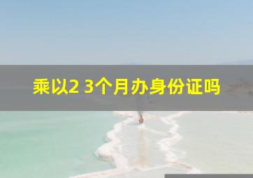 乘以2 3个月办身份证吗